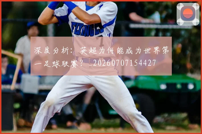 深度分析:英超为何能成为世界第一足球联赛?_20260707154427