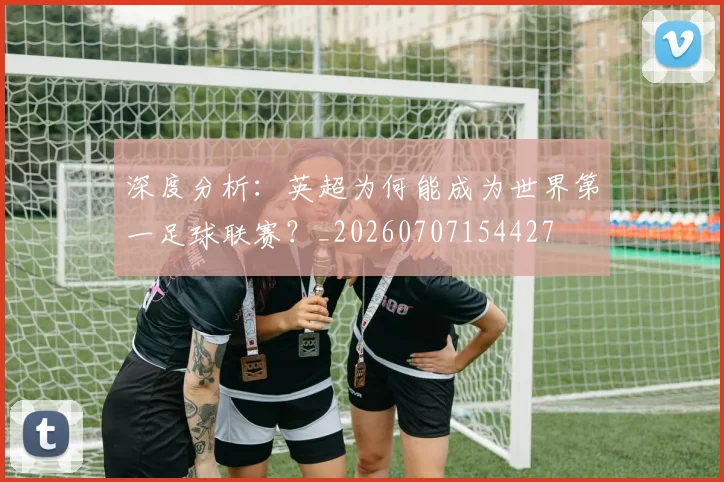 深度分析:英超为何能成为世界第一足球联赛?_20260707154427