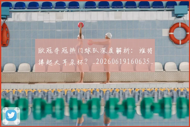 欧冠夺冠热门球队深度解析:谁将捧起大耳朵杯?_20260619160635_20260707150742